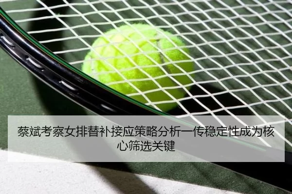 蔡斌考察女排替补接应策略分析一传稳定性成为核心筛选关键