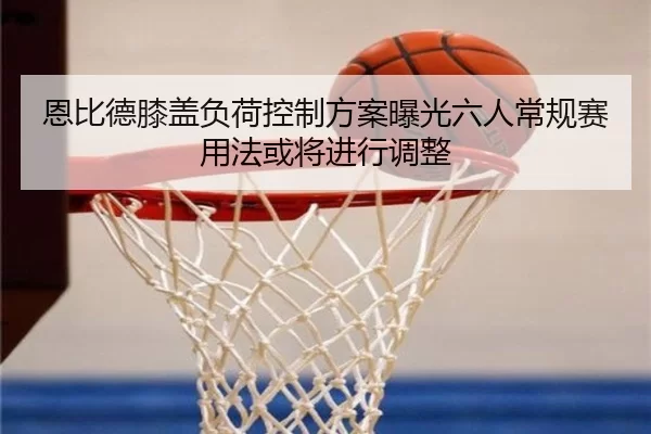 恩比德膝盖负荷控制方案曝光六人常规赛用法或将进行调整