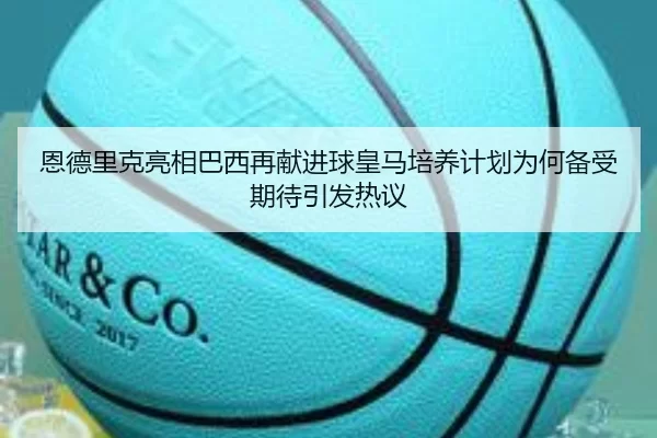 恩德里克亮相巴西再献进球皇马培养计划为何备受期待引发热议